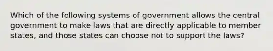 Which of the following systems of government allows the central government to make laws that are directly applicable to member states, and those states can choose not to support the laws?