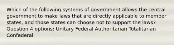 Which of the following systems of government allows the central government to make laws that are directly applicable to member states, and those states can choose not to support the laws? Question 4 options: Unitary Federal Authoritarian Totalitarian Confederal