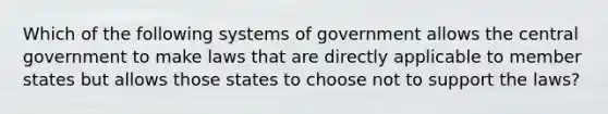 Which of the following systems of government allows the central government to make laws that are directly applicable to member states but allows those states to choose not to support the laws?