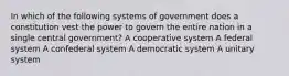 In which of the following systems of government does a constitution vest the power to govern the entire nation in a single central government? A cooperative system A federal system A confederal system A democratic system A unitary system