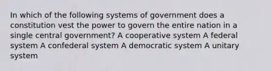 In which of the following systems of government does a constitution vest the power to govern the entire nation in a single central government? A cooperative system A federal system A confederal system A democratic system A unitary system