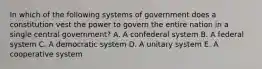 In which of the following systems of government does a constitution vest the power to govern the entire nation in a single central government? A. A confederal system B. A federal system C. A democratic system D. A unitary system E. A cooperative system