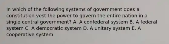 In which of the following systems of government does a constitution vest the power to govern the entire nation in a single central government? A. A confederal system B. A federal system C. A democratic system D. A unitary system E. A cooperative system