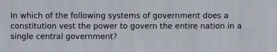 In which of the following systems of government does a constitution vest the power to govern the entire nation in a single central government?