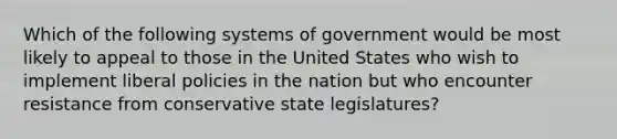 Which of the following systems of government would be most likely to appeal to those in the United States who wish to implement liberal policies in the nation but who encounter resistance from conservative state legislatures?