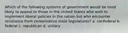 Which of the following systems of government would be most likely to appeal to those in the United States who wish to implement liberal policies in the nation but who encounter resistance from conservative state legislatures? a. confederal b. federal c. republican d. unitary