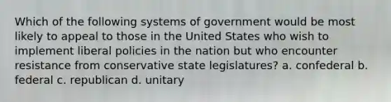 Which of the following systems of government would be most likely to appeal to those in the United States who wish to implement liberal policies in the nation but who encounter resistance from conservative state legislatures? a. confederal b. federal c. republican d. unitary