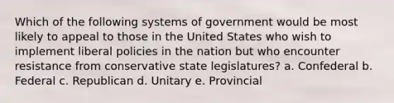 Which of the following systems of government would be most likely to appeal to those in the United States who wish to implement liberal policies in the nation but who encounter resistance from conservative state legislatures? a. Confederal b. Federal c. Republican d. Unitary e. Provincial