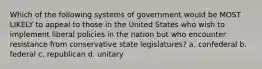 Which of the following systems of government would be MOST LIKELY to appeal to those in the United States who wish to implement liberal policies in the nation but who encounter resistance from conservative state legislatures? a. confederal b. federal c. republican d. unitary