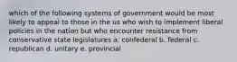 which of the following systems of government would be most likely to appeal to those in the us who wish to implement liberal policies in the nation but who encounter resistance from conservative state legislatures a. confederal b. federal c. republican d. unitary e. provincial