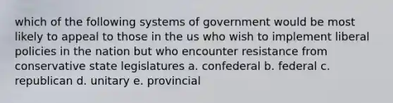 which of the following systems of government would be most likely to appeal to those in the us who wish to implement liberal policies in the nation but who encounter resistance from conservative state legislatures a. confederal b. federal c. republican d. unitary e. provincial