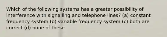 Which of the following systems has a greater possibility of interference with signalling and telephone lines? (a) constant frequency system (b) variable frequency system (c) both are correct (d) none of these