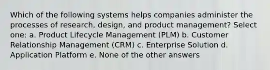 Which of the following systems helps companies administer the processes of research, design, and product management? Select one: a. Product Lifecycle Management (PLM) b. Customer Relationship Management (CRM) c. Enterprise Solution d. Application Platform e. None of the other answers