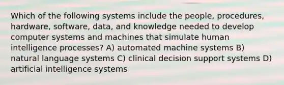 Which of the following systems include the people, procedures, hardware, software, data, and knowledge needed to develop computer systems and machines that simulate human intelligence processes? A) automated machine systems B) natural language systems C) clinical decision support systems D) artificial intelligence systems