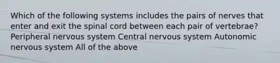 Which of the following systems includes the pairs of nerves that enter and exit the spinal cord between each pair of vertebrae? Peripheral nervous system Central nervous system Autonomic nervous system All of the above