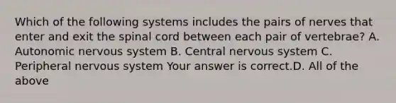 Which of the following systems includes the pairs of nerves that enter and exit the spinal cord between each pair of​ vertebrae? A. Autonomic nervous system B. Central nervous system C. Peripheral nervous system Your answer is correct.D. All of the above