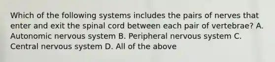 Which of the following systems includes the pairs of nerves that enter and exit <a href='https://www.questionai.com/knowledge/kkAfzcJHuZ-the-spinal-cord' class='anchor-knowledge'>the spinal cord</a> between each pair of​ vertebrae? A. Autonomic nervous system B. Peripheral nervous system C. Central nervous system D. All of the above