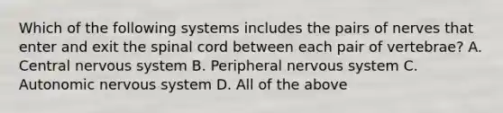 Which of the following systems includes the pairs of nerves that enter and exit the spinal cord between each pair of​ vertebrae? A. Central nervous system B. Peripheral nervous system C. Autonomic nervous system D. All of the above