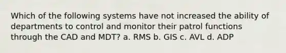 Which of the following systems have not increased the ability of departments to control and monitor their patrol functions through the CAD and MDT? a. RMS b. GIS c. AVL d. ADP