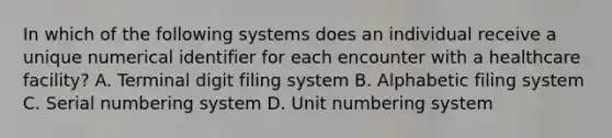 In which of the following systems does an individual receive a unique numerical identifier for each encounter with a healthcare facility? A. Terminal digit filing system B. Alphabetic filing system C. Serial numbering system D. Unit numbering system