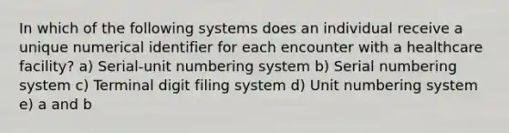 In which of the following systems does an individual receive a unique numerical identifier for each encounter with a healthcare facility? a) Serial-unit numbering system b) Serial numbering system c) Terminal digit filing system d) Unit numbering system e) a and b