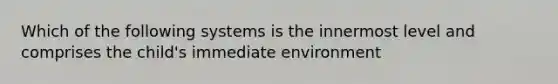 Which of the following systems is the innermost level and comprises the child's immediate environment