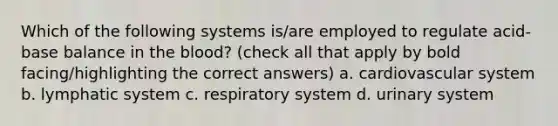 Which of the following systems is/are employed to regulate acid-base balance in <a href='https://www.questionai.com/knowledge/k7oXMfj7lk-the-blood' class='anchor-knowledge'>the blood</a>? (check all that apply by bold facing/highlighting the correct answers) a. cardiovascular system b. lymphatic system c. respiratory system d. urinary system