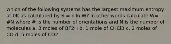 which of the following systems has the largest maximum entropy at 0K as calculated by S = k ln W? in other words calculate W= #N where # is the number of orientations and N is the number of molecules a. 3 moles of BF2H b. 1 mole of CHCl3 c. 2 moles of CO d. 5 moles of CO2