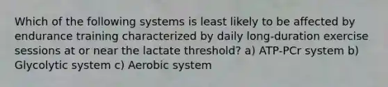 Which of the following systems is least likely to be affected by endurance training characterized by daily long-duration exercise sessions at or near the lactate threshold? a) ATP-PCr system b) Glycolytic system c) Aerobic system