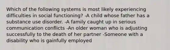 Which of the following systems is most likely experiencing difficulties in social functioning? -A child whose father has a substance use disorder. -A family caught up in serious communication conflicts -An older woman who is adjusting successfully to the death of her partner -Someone with a disability who is gainfully employed