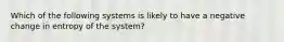 Which of the following systems is likely to have a negative change in entropy of the system?