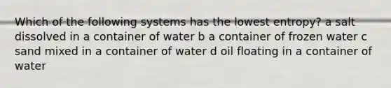 Which of the following systems has the lowest entropy? a salt dissolved in a container of water b a container of frozen water c sand mixed in a container of water d oil floating in a container of water