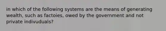 in which of the following systems are the means of generating wealth, such as factoies, owed by the government and not private indivuduals?