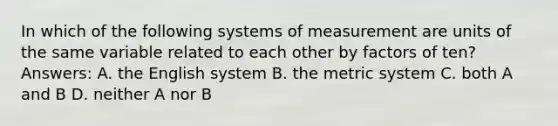 In which of the following systems of measurement are units of the same variable related to each other by factors of ten? Answers: A. the English system B. the metric system C. both A and B D. neither A nor B