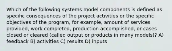 Which of the following systems model components is defined as specific consequences of the project activities or the specific objectives of the program, for example, amount of services provided, work completed, production accomplished, or cases closed or cleared (called output or products in many models)? A) feedback B) activities C) results D) inputs