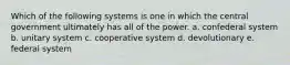 Which of the following systems is one in which the central government ultimately has all of the power. a. confederal system b. unitary system c. cooperative system d. devolutionary e. federal system