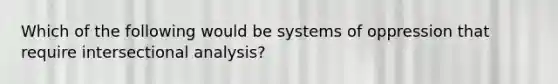 Which of the following would be systems of oppression that require intersectional analysis?