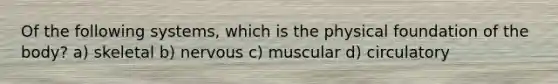 Of the following systems, which is the physical foundation of the body? a) skeletal b) nervous c) muscular d) circulatory