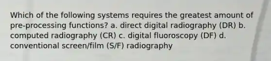 Which of the following systems requires the greatest amount of pre-processing functions? a. direct digital radiography (DR) b. computed radiography (CR) c. digital fluoroscopy (DF) d. conventional screen/film (S/F) radiography