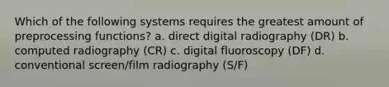 Which of the following systems requires the greatest amount of preprocessing functions? a. direct digital radiography (DR) b. computed radiography (CR) c. digital fluoroscopy (DF) d. conventional screen/film radiography (S/F)