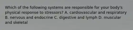 Which of the following systems are responsible for your body's physical response to stressors? A. cardiovascular and respiratory B. nervous and endocrine C. digestive and lymph D. muscular and skeletal