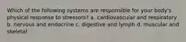 Which of the following systems are responsible for your body's physical response to stressors? a. cardiovascular and respiratory b. nervous and endocrine c. digestive and lymph d. muscular and skeletal