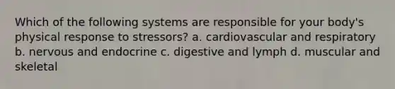 Which of the following systems are responsible for your body's physical response to stressors? a. cardiovascular and respiratory b. nervous and endocrine c. digestive and lymph d. muscular and skeletal