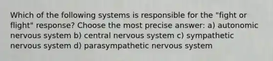 Which of the following systems is responsible for the "fight or flight" response? Choose the most precise answer: a) autonomic nervous system b) central nervous system c) sympathetic nervous system d) parasympathetic nervous system