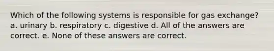 Which of the following systems is responsible for <a href='https://www.questionai.com/knowledge/kU8LNOksTA-gas-exchange' class='anchor-knowledge'>gas exchange</a>? a. urinary b. respiratory c. digestive d. All of the answers are correct. e. None of these answers are correct.