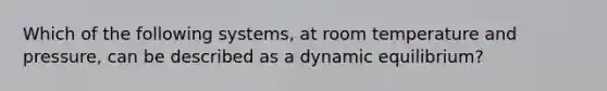 Which of the following systems, at room temperature and pressure, can be described as a dynamic equilibrium?