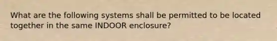 What are the following systems shall be permitted to be located together in the same INDOOR enclosure?