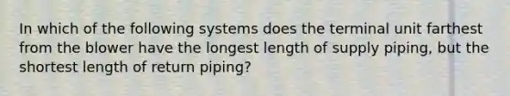 In which of the following systems does the terminal unit farthest from the blower have the longest length of supply piping, but the shortest length of return piping?