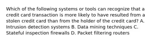 Which of the following systems or tools can recognize that a credit card transaction is more likely to have resulted from a stolen credit card than from the holder of the credit card? A. Intrusion detection systems B. <a href='https://www.questionai.com/knowledge/kozQonQfxl-data-mining' class='anchor-knowledge'>data mining</a> techniques C. Stateful inspection firewalls D. Packet filtering routers