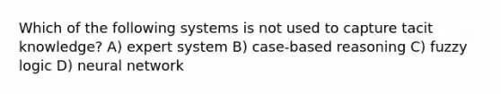 Which of the following systems is not used to capture tacit knowledge? A) expert system B) case-based reasoning C) fuzzy logic D) neural network